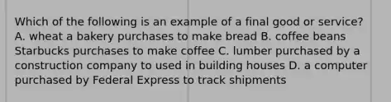 Which of the following is an example of a final good or service? A. wheat a bakery purchases to make bread B. coffee beans Starbucks purchases to make coffee C. lumber purchased by a construction company to used in building houses D. a computer purchased by Federal Express to track shipments