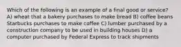 Which of the following is an example of a final good or service? A) wheat that a bakery purchases to make bread B) coffee beans Starbucks purchases to make coffee C) lumber purchased by a construction company to be used in building houses D) a computer purchased by Federal Express to track shipments