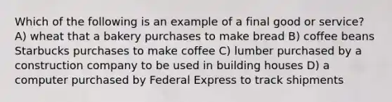 Which of the following is an example of a final good or service? A) wheat that a bakery purchases to make bread B) coffee beans Starbucks purchases to make coffee C) lumber purchased by a construction company to be used in building houses D) a computer purchased by Federal Express to track shipments