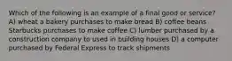 Which of the following is an example of a final good or service? A) wheat a bakery purchases to make bread B) coffee beans Starbucks purchases to make coffee C) lumber purchased by a construction company to used in building houses D) a computer purchased by Federal Express to track shipments