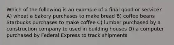 Which of the following is an example of a final good or service? A) wheat a bakery purchases to make bread B) coffee beans Starbucks purchases to make coffee C) lumber purchased by a construction company to used in building houses D) a computer purchased by Federal Express to track shipments