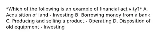 *Which of the following is an example of financial activity?* A. Acquisition of land - Investing B. Borrowing money from a bank C. Producing and selling a product - Operating D. Disposition of old equipment - Investing