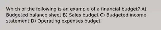 Which of the following is an example of a financial budget? A) Budgeted balance sheet B) Sales budget C) Budgeted income statement D) Operating expenses budget