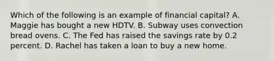 Which of the following is an example of financial capital? A. Maggie has bought a new HDTV. B. Subway uses convection bread ovens. C. The Fed has raised the savings rate by 0.2 percent. D. Rachel has taken a loan to buy a new home.