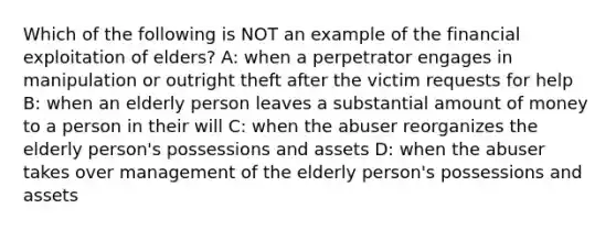 Which of the following is NOT an example of the financial exploitation of elders? A: when a perpetrator engages in manipulation or outright theft after the victim requests for help B: when an elderly person leaves a substantial amount of money to a person in their will C: when the abuser reorganizes the elderly person's possessions and assets D: when the abuser takes over management of the elderly person's possessions and assets