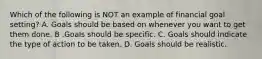 Which of the following is NOT an example of financial goal setting? A. Goals should be based on whenever you want to get them done. B .Goals should be specific. C. Goals should indicate the type of action to be taken. D. Goals should be realistic.