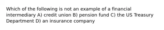 Which of the following is not an example of a financial intermediary A) credit union B) pension fund C) the US Treasury Department D) an insurance company