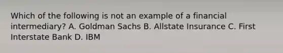 Which of the following is not an example of a financial intermediary? A. Goldman Sachs B. Allstate Insurance C. First Interstate Bank D. IBM