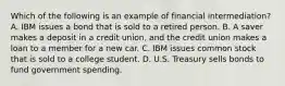 Which of the following is an example of financial​ intermediation? A. IBM issues a bond that is sold to a retired person. B. A saver makes a deposit in a credit​ union, and the credit union makes a loan to a member for a new car. C. IBM issues common stock that is sold to a college student. D. U.S. Treasury sells bonds to fund government spending.