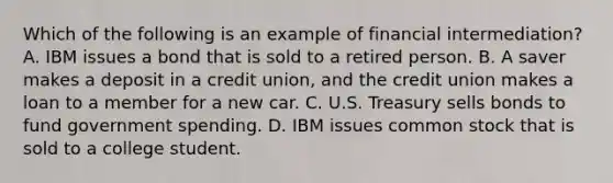 Which of the following is an example of financial​ intermediation? A. IBM issues a bond that is sold to a retired person. B. A saver makes a deposit in a credit​ union, and the credit union makes a loan to a member for a new car. C. U.S. Treasury sells bonds to fund government spending. D. IBM issues common stock that is sold to a college student.