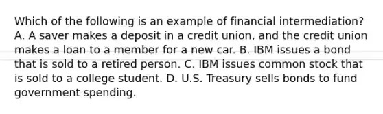 Which of the following is an example of financial​ intermediation? A. A saver makes a deposit in a credit​ union, and the credit union makes a loan to a member for a new car. B. IBM issues a bond that is sold to a retired person. C. IBM issues common stock that is sold to a college student. D. U.S. Treasury sells bonds to fund government spending.