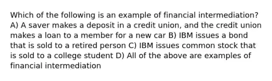 Which of the following is an example of financial intermediation? A) A saver makes a deposit in a credit union, and the credit union makes a loan to a member for a new car B) IBM issues a bond that is sold to a retired person C) IBM issues common stock that is sold to a college student D) All of the above are examples of financial intermediation