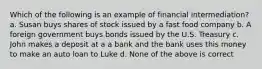 Which of the following is an example of financial intermediation? a. Susan buys shares of stock issued by a fast food company b. A foreign government buys bonds issued by the U.S. Treasury c. John makes a deposit at a a bank and the bank uses this money to make an auto loan to Luke d. None of the above is correct