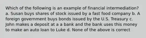 Which of the following is an example of financial intermediation? a. Susan buys shares of stock issued by a fast food company b. A foreign government buys bonds issued by the U.S. Treasury c. John makes a deposit at a a bank and the bank uses this money to make an auto loan to Luke d. None of the above is correct