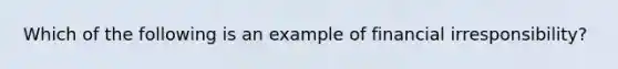 Which of the following is an example of financial irresponsibility?