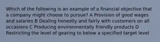 Which of the following is an example of a financial objective that a company might choose to pursue? A Provision of good wages and salaries B Dealing honestly and fairly with customers on all occasions C Producing environmentally friendly products D Restricting the level of gearing to below a specified target level