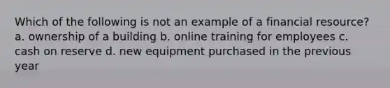 Which of the following is not an example of a financial resource? a. ownership of a building b. online training for employees c. cash on reserve d. new equipment purchased in the previous year