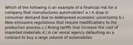 Which of the following is an example of a financial risk for a company that manufactures automobiles? a.) A drop in consumer demand due to widespread economic uncertainty b.) New emissions regulations that require modifications to the production process c.) Rising tariffs that increase the cost of imported materials d.) A car rental agency defaulting on a contract to buy a large volume of automobiles