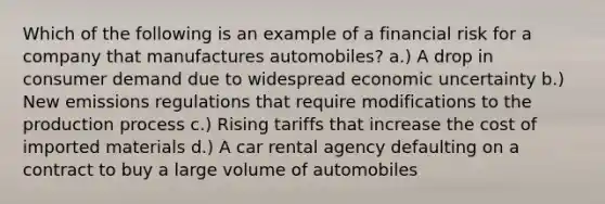 Which of the following is an example of a financial risk for a company that manufactures automobiles? a.) A drop in consumer demand due to widespread economic uncertainty b.) New emissions regulations that require modifications to the production process c.) Rising tariffs that increase the cost of imported materials d.) A car rental agency defaulting on a contract to buy a large volume of automobiles