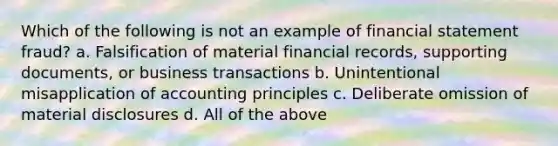 Which of the following is not an example of financial statement fraud? a. Falsification of material financial records, supporting documents, or business transactions b. Unintentional misapplication of accounting principles c. Deliberate omission of material disclosures d. All of the above