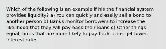 Which of the following is an example if his the financial system provides liquidity? a) You can quickly and easily sell a bond to another person b) Banks monitor borrowers to increase the likelihood that they will pay back their loans c) Other things equal, firms that are more likely to pay back loans get lower interest rates