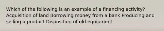 Which of the following is an example of a financing activity? Acquisition of land Borrowing money from a bank Producing and selling a product Disposition of old equipment