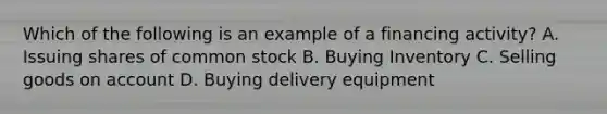 Which of the following is an example of a financing activity? A. Issuing shares of common stock B. Buying Inventory C. Selling goods on account D. Buying delivery equipment