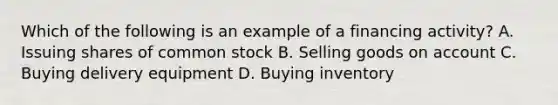 Which of the following is an example of a financing activity? A. Issuing shares of common stock B. Selling goods on account C. Buying delivery equipment D. Buying inventory