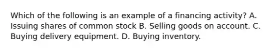 Which of the following is an example of a financing activity? A. Issuing shares of common stock B. Selling goods on account. C. Buying delivery equipment. D. Buying inventory.