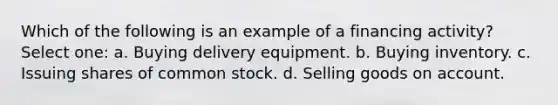 Which of the following is an example of a financing activity? Select one: a. Buying delivery equipment. b. Buying inventory. c. Issuing shares of common stock. d. Selling goods on account.