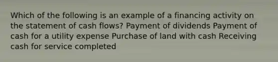 Which of the following is an example of a financing activity on the statement of cash flows? Payment of dividends Payment of cash for a utility expense Purchase of land with cash Receiving cash for service completed