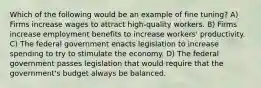 Which of the following would be an example of fine tuning? A) Firms increase wages to attract high-quality workers. B) Firms increase employment benefits to increase workers' productivity. C) The federal government enacts legislation to increase spending to try to stimulate the economy. D) The federal government passes legislation that would require that the government's budget always be balanced.