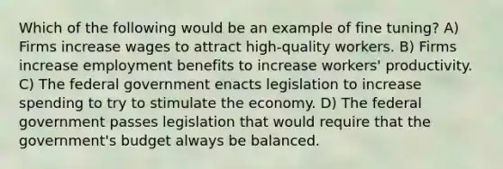 Which of the following would be an example of fine tuning? A) Firms increase wages to attract high-quality workers. B) Firms increase employment benefits to increase workers' productivity. C) The federal government enacts legislation to increase spending to try to stimulate the economy. D) The federal government passes legislation that would require that the government's budget always be balanced.