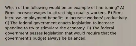 Which of the following would be an example of fine-tuning? A) Firms increase wages to attract high-quality workers. B) Firms increase employment benefits to increase workers' productivity. C) The federal government enacts legislation to increase spending to try to stimulate the economy. D) The federal government passes legislation that would require that the government's budget always be balanced.