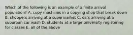 Which of the following is an example of a finite arrival​ population? A. copy machines in a copying shop that break down B. shoppers arriving at a supermarket C. cars arriving at a suburban car wash D. students at a large university registering for classes E. all of the above