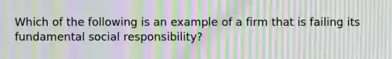 Which of the following is an example of a firm that is failing its fundamental social responsibility?