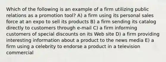 Which of the following is an example of a firm utilizing public relations as a promotion tool? A) a firm using its personal sales force at an expo to sell its products B) a firm sending its catalog directly to customers through e-mail C) a firm informing customers of special discounts on its Web site D) a firm providing interesting information about a product to the news media E) a firm using a celebrity to endorse a product in a television commercial