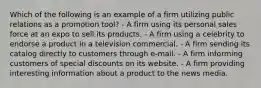 Which of the following is an example of a firm utilizing public relations as a promotion tool? - A firm using its personal sales force at an expo to sell its products. - A firm using a celebrity to endorse a product in a television commercial. - A firm sending its catalog directly to customers through e-mail. - A firm informing customers of special discounts on its website. - A firm providing interesting information about a product to the news media.