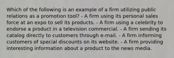 Which of the following is an example of a firm utilizing public relations as a promotion tool? - A firm using its personal sales force at an expo to sell its products. - A firm using a celebrity to endorse a product in a television commercial. - A firm sending its catalog directly to customers through e-mail. - A firm informing customers of special discounts on its website. - A firm providing interesting information about a product to the news media.