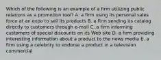 Which of the following is an example of a firm utilizing public relations as a promotion tool? A. a firm using its personal sales force at an expo to sell its products B. a firm sending its catalog directly to customers through e-mail C. a firm informing customers of special discounts on its Web site D. a firm providing interesting information about a product to the news media E. a firm using a celebrity to endorse a product in a television commercial