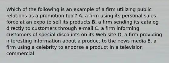 Which of the following is an example of a firm utilizing public relations as a promotion tool? A. a firm using its personal sales force at an expo to sell its products B. a firm sending its catalog directly to customers through e-mail C. a firm informing customers of special discounts on its Web site D. a firm providing interesting information about a product to the news media E. a firm using a celebrity to endorse a product in a television commercial