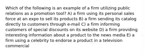 Which of the following is an example of a firm utilizing public relations as a promotion tool? A) a firm using its personal sales force at an expo to sell its products B) a firm sending its catalog directly to customers through e-mail C) a firm informing customers of special discounts on its website D) a firm providing interesting information about a product to the news media E) a firm using a celebrity to endorse a product in a television commercial