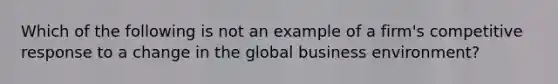 Which of the following is not an example of a firm's competitive response to a change in the global business environment?