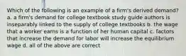 Which of the following is an example of a firm's derived demand? a. a firm's demand for college textbook study guide authors is inseparably linked to the supply of college textbooks b. the wage that a worker earns is a function of her human capital c. factors that increase the demand for labor will increase the equilibrium wage d. all of the above are correct