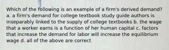 Which of the following is an example of a firm's derived demand? a. a firm's demand for college textbook study guide authors is inseparably linked to the supply of college textbooks b. the wage that a worker earns is a function of her human capital c. factors that increase the demand for labor will increase the equilibrium wage d. all of the above are correct