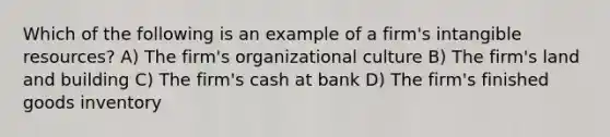 Which of the following is an example of a firm's intangible resources? A) The firm's organizational culture B) The firm's land and building C) The firm's cash at bank D) The firm's finished goods inventory