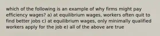 which of the following is an example of why firms might pay efficiency wages? a) at equilibrium wages, workers often quit to find better jobs c) at equilibrium wages, only minimally qualified workers apply for the job e) all of the above are true