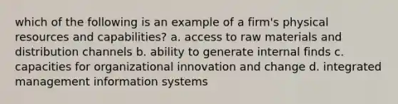 which of the following is an example of a firm's physical resources and capabilities? a. access to raw materials and distribution channels b. ability to generate internal finds c. capacities for organizational innovation and change d. integrated management information systems