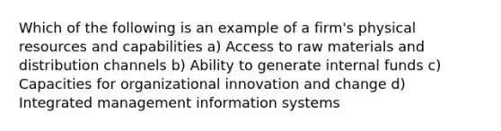 Which of the following is an example of a firm's physical resources and capabilities a) Access to raw materials and distribution channels b) Ability to generate internal funds c) Capacities for organizational innovation and change d) Integrated management information systems