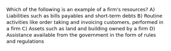 Which of the following is an example of a firm's resources? A) Liabilities such as bills payables and short-term debts B) Routine activities like order taking and invoicing customers, performed in a firm C) Assets such as land and building owned by a firm D) Assistance available from the government in the form of rules and regulations